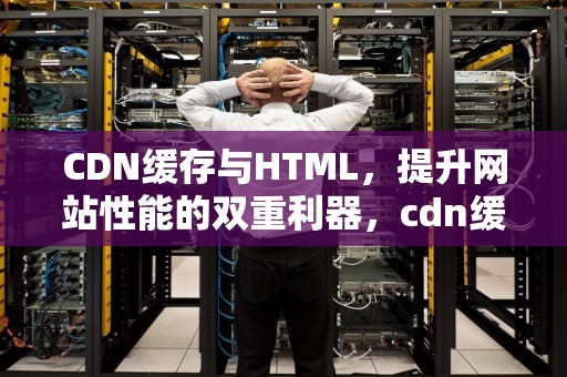 CDN缓存与HTML，提升网站性能的双重利器，cdn缓存html