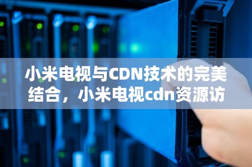 小米电视与CDN技术的完美结合，小米电视cdn资源访问出现问题解决