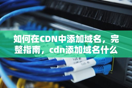 如何在CDN中添加域名，完整指南，cdn添加域名什么意思