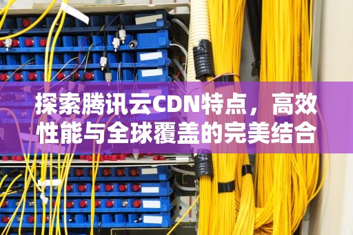 探索腾讯云CDN特点，高效性能与全球覆盖的完美结合，腾讯cdn是什么