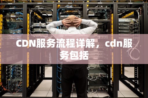 CDN服务流程详解，cdn服务包括