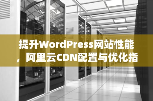 提升WordPress网站性能，阿里云CDN配置与优化指南，wordpress 阿里云
