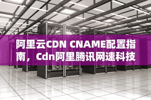 阿里云CDN CNAME配置指南，Cdn阿里腾讯网速科技2023年竞争格局