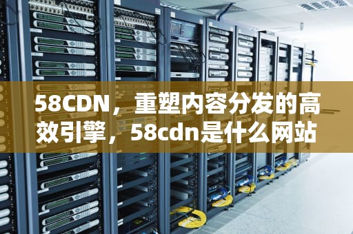 58CDN，重塑内容分发的高效引擎，58cdn是什么网站