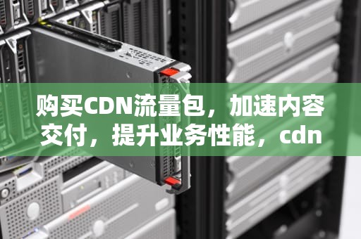 购买CDN流量包，加速内容交付，提升业务性能，cdn流量费用