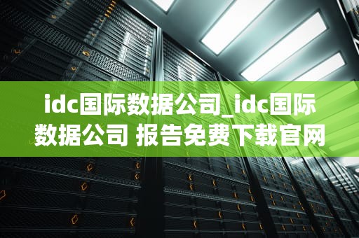 idc国际数据公司_idc国际数据公司 报告免费下载官网_IDC国际数据公司：引领全球信息技术发展趋势
