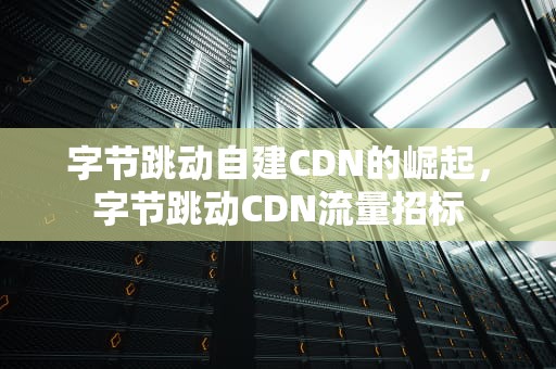 字节跳动自建CDN的崛起，字节跳动CDN流量招标