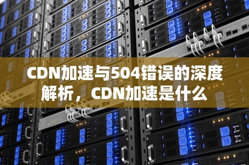 CDN加速与504错误的深度解析，CDN加速是什么