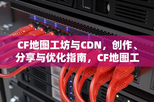 CF地图工坊与CDN，创作、分享与优化指南，CF地图工坊