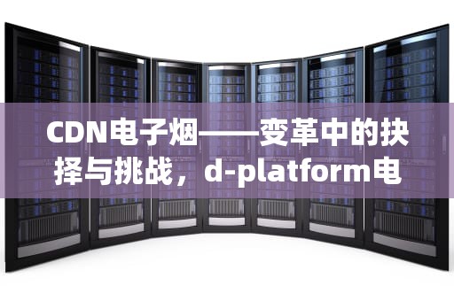 CDN电子烟——变革中的抉择与挑战，d-platform电子烟