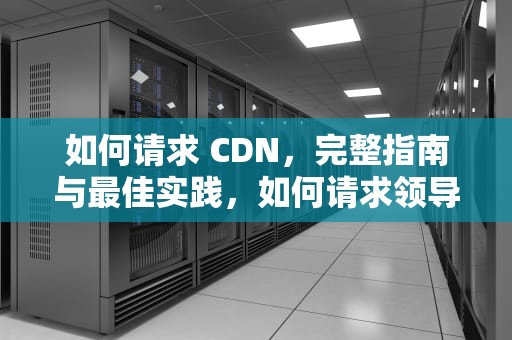 如何请求 CDN，完整指南与最佳实践，如何请求领导调换工作
