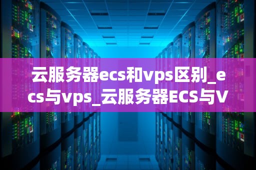 云服务器ecs和vps区别_ecs与vps_云服务器ECS与VPS的区别