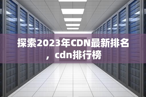探索2023年CDN最新排名，cdn排行榜