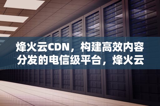 烽火云CDN，构建高效内容分发的电信级平台，烽火云cdn骗局