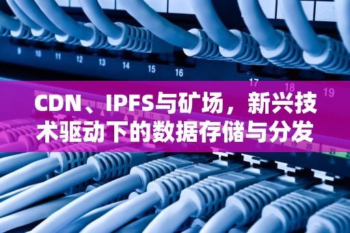 CDN、IPFS与矿场，新兴技术驱动下的数据存储与分发革命，cdn矿场组网