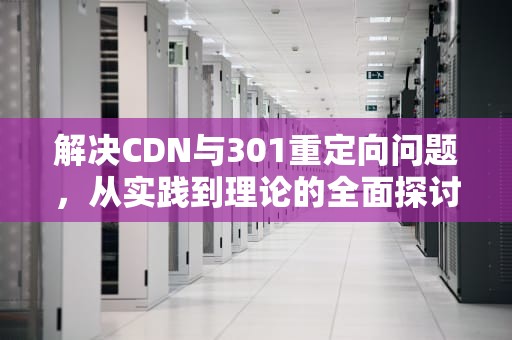 解决CDN与301重定向问题，从实践到理论的全面探讨