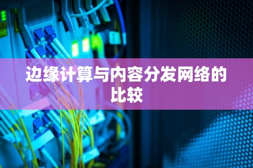 边缘计算与内容分发网络的比较