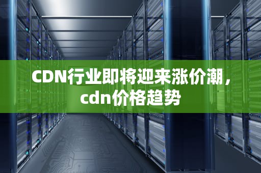 CDN行业即将迎来涨价潮，cdn价格趋势