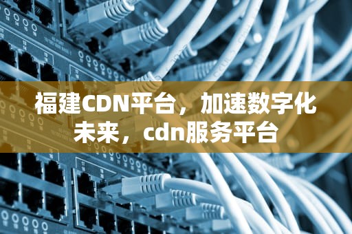 福建CDN平台，加速数字化未来，cdn服务平台