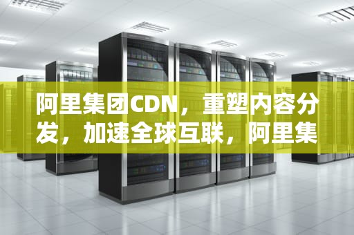 阿里集团CDN，重塑内容分发，加速全球互联，阿里集团CDN是什么软件