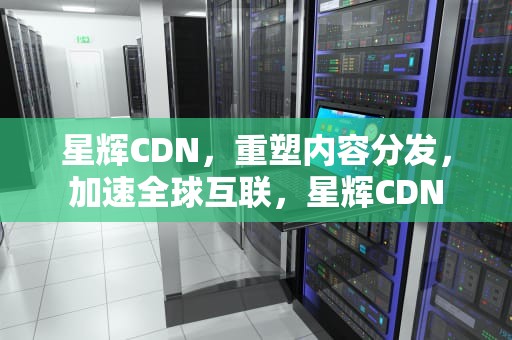 星辉CDN，重塑内容分发，加速全球互联，星辉CDN