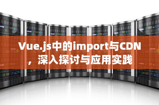 Vue.js中的import与CDN，深入探讨与应用实践