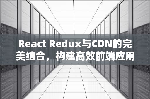 React Redux与CDN的完美结合，构建高效前端应用