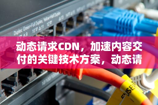 动态请求CDN，加速内容交付的关键技术方案，动态请求和静态请求区别