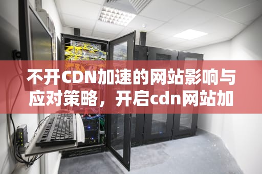 不开CDN加速的网站影响与应对策略，开启cdn网站加速不明显