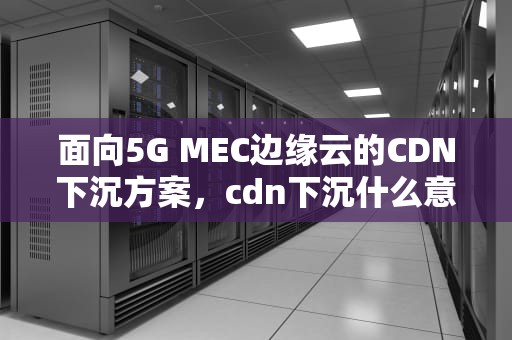 面向5G MEC边缘云的CDN下沉方案，cdn下沉什么意思