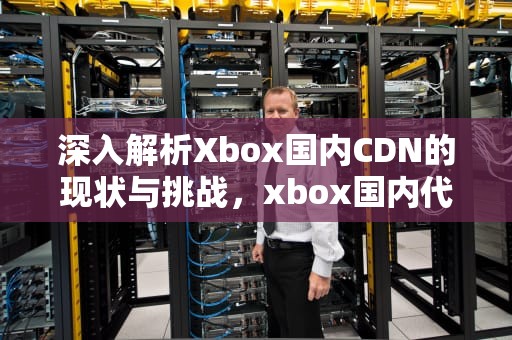 深入解析Xbox国内CDN的现状与挑战，xbox国内代理是哪个公司