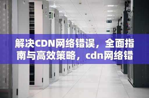 解决CDN网络错误，全面指南与高效策略，cdn网络错误是什么意思