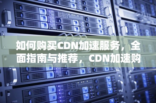 如何购买CDN加速服务，全面指南与推荐，CDN加速购买