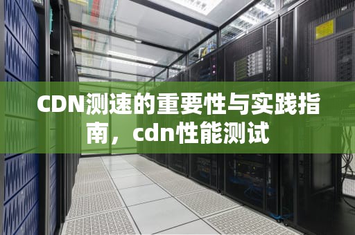 CDN测速的重要性与实践指南，cdn性能测试
