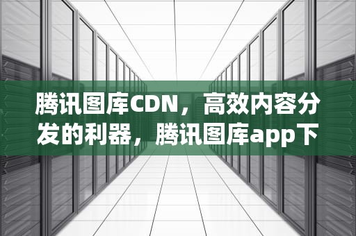 腾讯图库CDN，高效内容分发的利器，腾讯图库app下载