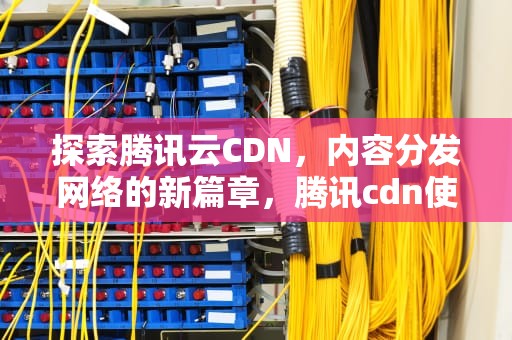 探索腾讯云CDN，内容分发网络的新篇章，腾讯cdn使用