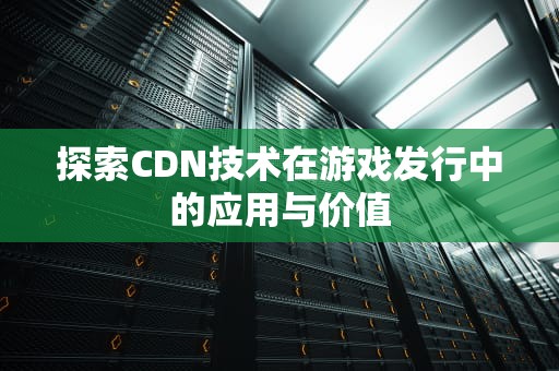 探索CDN技术在游戏发行中的应用与价值