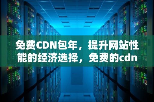 免费CDN包年，提升网站性能的经济选择，免费的cdn