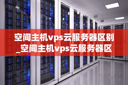 空间主机vps云服务器区别_空间主机vps云服务器区别在哪_空间主机与VPS云服务器的区别