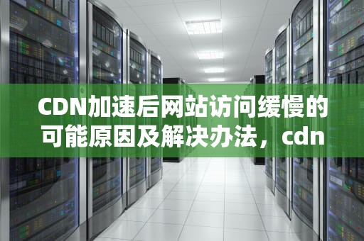 CDN加速后网站访问缓慢的可能原因及解决办法，cdn速度慢