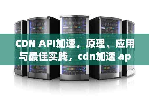 CDN API加速，原理、应用与最佳实践，cdn加速 app