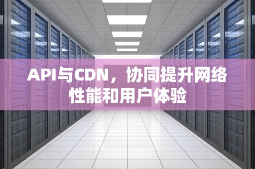 API与CDN，协同提升网络性能和用户体验