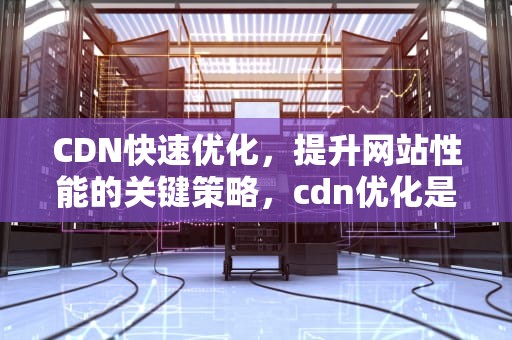 CDN快速优化，提升网站性能的关键策略，cdn优化是什么意思