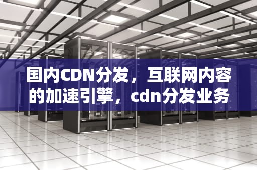国内CDN分发，互联网内容的加速引擎，cdn分发业务