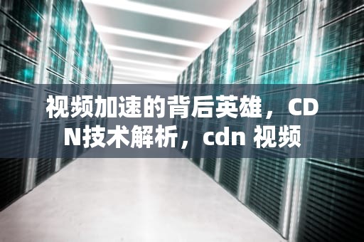 视频加速的背后英雄，CDN技术解析，cdn 视频
