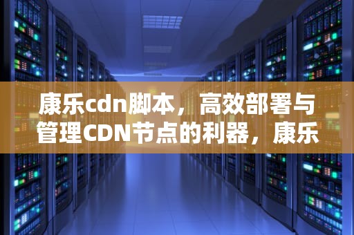 康乐cdn脚本，高效部署与管理CDN节点的利器，康乐cdn搭建