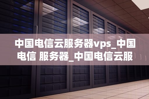 中国电信云服务器vps_中国电信 服务器_中国电信云服务器VPS的全面解析