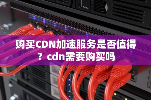 购买CDN加速服务是否值得？cdn需要购买吗