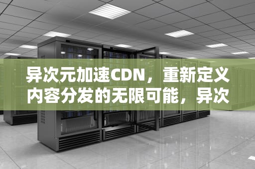 异次元加速CDN，重新定义内容分发的无限可能，异次元加速器