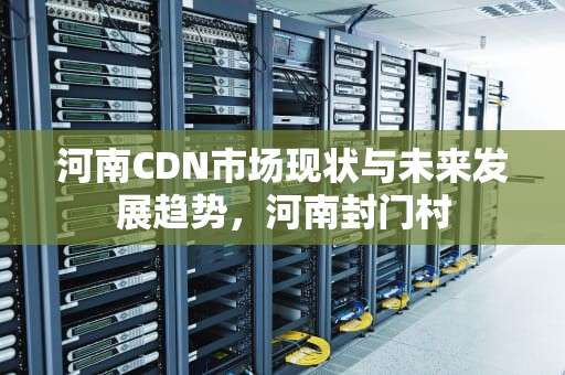 河南CDN市场现状与未来发展趋势，河南封门村